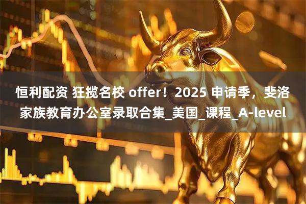 恒利配资 狂揽名校 offer！2025 申请季，斐洛家族教育办公室录取合集_美国_课程_A-level