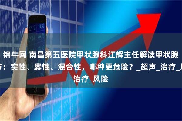锦牛网 南昌第五医院甲状腺科江辉主任解读甲状腺结节：实性、囊性、混合性，哪种更危险？_超声_治疗_风险