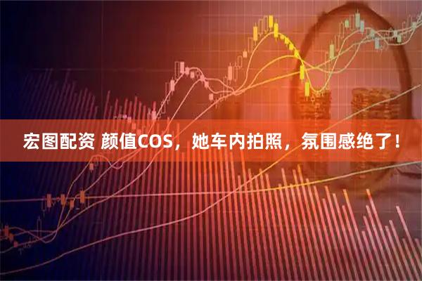 宏图配资 颜值COS，她车内拍照，氛围感绝了！