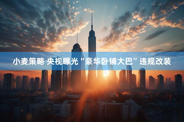 小麦策略 央视曝光“豪华卧铺大巴”违规改装