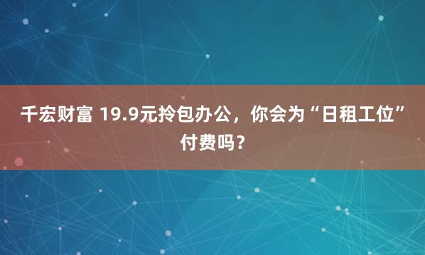 千宏财富 19.9元拎包办公，你会为“日租工位”付费吗？