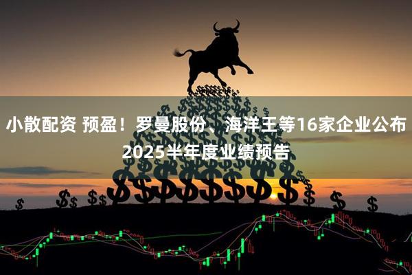 小散配资 预盈！罗曼股份、海洋王等16家企业公布2025半年度业绩预告