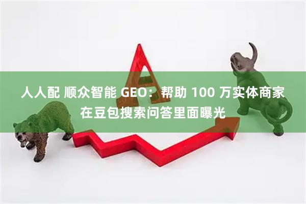 人人配 顺众智能 GEO：帮助 100 万实体商家在豆包搜索问答里面曝光
