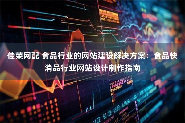 佳荣网配 食品行业的网站建设解决方案：食品快消品行业网站设计制作指南